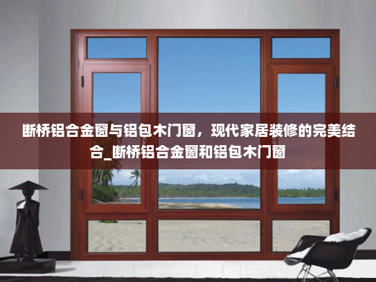 断桥铝合金窗与铝包木门窗，现代家居装修的完美结合_断桥铝合金窗和铝包木门窗