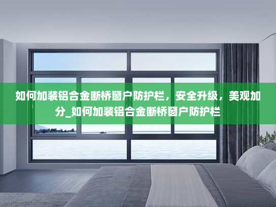如何加装铝合金断桥窗户防护栏，安全升级，美观加分_如何加装铝合金断桥窗户防护栏