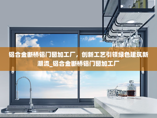 铝合金断桥铝门窗加工厂，创新工艺引领绿色建筑新潮流_铝合金断桥铝门窗加工厂