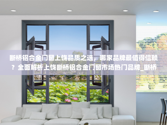 断桥铝合金门窗上饶品质之选，哪家品牌最值得信赖？全面解析上饶断桥铝合金门窗市场热门品牌_断桥铝合金门窗上饶哪家好