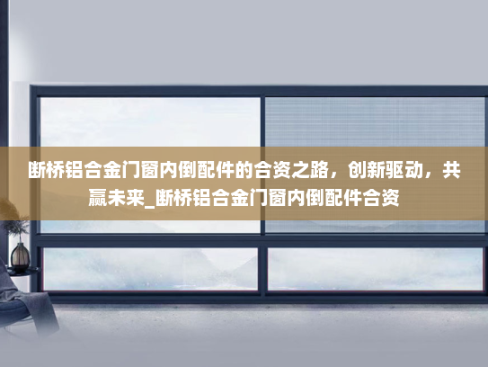 断桥铝合金门窗内倒配件的合资之路，创新驱动，共赢未来_断桥铝合金门窗内倒配件合资