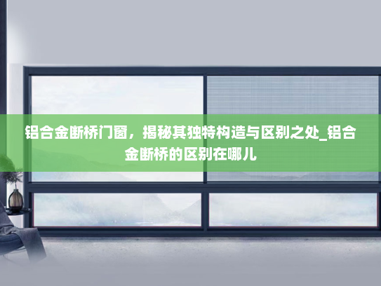 铝合金断桥门窗，揭秘其独特构造与区别之处_铝合金断桥的区别在哪儿