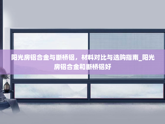 阳光房铝合金与断桥铝，材料对比与选购指南_阳光房铝合金和断桥铝好