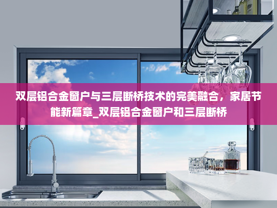 双层铝合金窗户与三层断桥技术的完美融合，家居节能新篇章_双层铝合金窗户和三层断桥