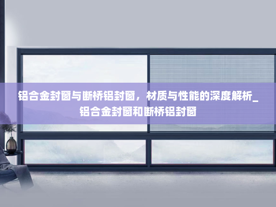 铝合金封窗与断桥铝封窗，材质与性能的深度解析_铝合金封窗和断桥铝封窗
