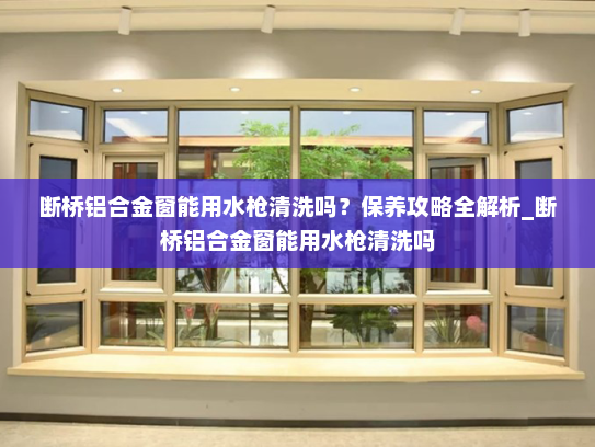 断桥铝合金窗能用水枪清洗吗？保养攻略全解析_断桥铝合金窗能用水枪清洗吗