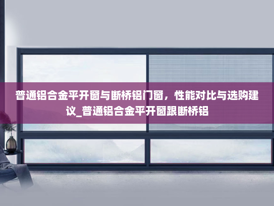 普通铝合金平开窗与断桥铝门窗，性能对比与选购建议_普通铝合金平开窗跟断桥铝