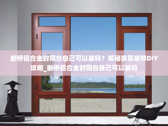 断桥铝合金封阳台自己可以装吗？揭秘家居装修DIY攻略_断桥铝合金封阳台自己可以装吗