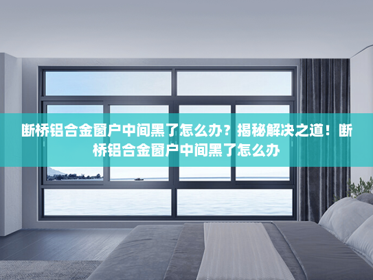 断桥铝合金窗户中间黑了怎么办？揭秘解决之道！断桥铝合金窗户中间黑了怎么办