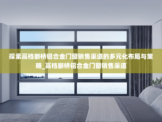 探索高档断桥铝合金门窗销售渠道的多元化布局与策略_高档断桥铝合金门窗销售渠道