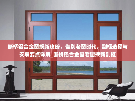 断桥铝合金窗换新攻略，告别老窗时代，副框选择与安装要点详解_断桥铝合金窗老窗换新副框
