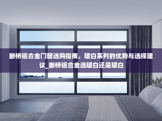 断桥铝合金门窗选购指南，暖白系列的优势与选择建议_断桥铝合金选暖白还是暖白