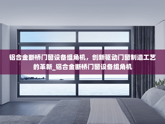 铝合金断桥门窗设备组角机，创新驱动门窗制造工艺的革新_铝合金断桥门窗设备组角机
