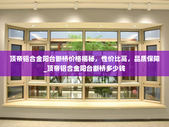 顶帝铝合金阳台断桥价格揭秘，性价比高，品质保障_顶帝铝合金阳台断桥多少钱