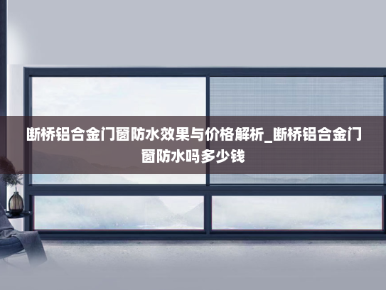 断桥铝合金门窗防水效果与价格解析_断桥铝合金门窗防水吗多少钱