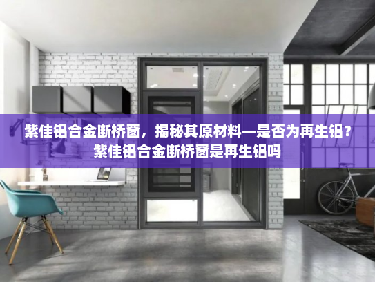 紫佳铝合金断桥窗，揭秘其原材料—是否为再生铝？紫佳铝合金断桥窗是再生铝吗