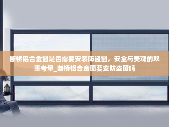 断桥铝合金窗是否需要安装防盗窗，安全与美观的双重考量_断桥铝合金窗要安防盗窗吗