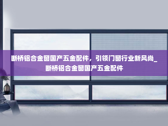 断桥铝合金窗国产五金配件，引领门窗行业新风尚_断桥铝合金窗国产五金配件