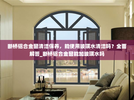 断桥铝合金窗清洁保养，能使用玻璃水清洁吗？全面解答_断桥铝合金窗能加玻璃水吗