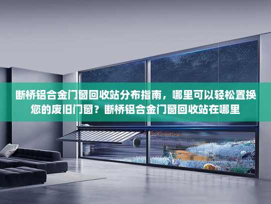 断桥铝合金门窗回收站分布指南，哪里可以轻松置换您的废旧门窗？断桥铝合金门窗回收站在哪里