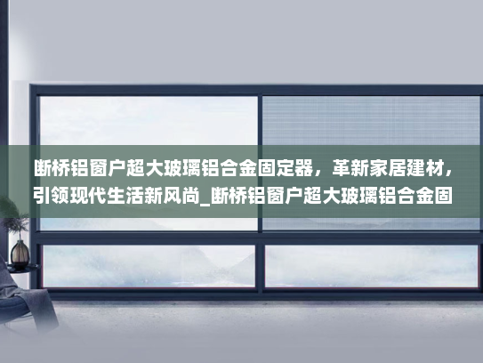 断桥铝窗户超大玻璃铝合金固定器，革新家居建材，引领现代生活新风尚_断桥铝窗户超大玻璃铝合金固定器