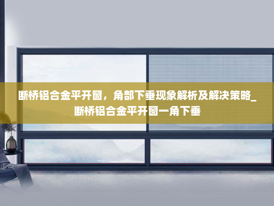 断桥铝合金平开窗，角部下垂现象解析及解决策略_断桥铝合金平开窗一角下垂