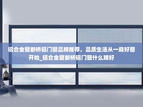 铝合金窗断桥铝门窗品牌推荐，品质生活从一扇好窗开始_铝合金窗断桥铝门窗什么牌好