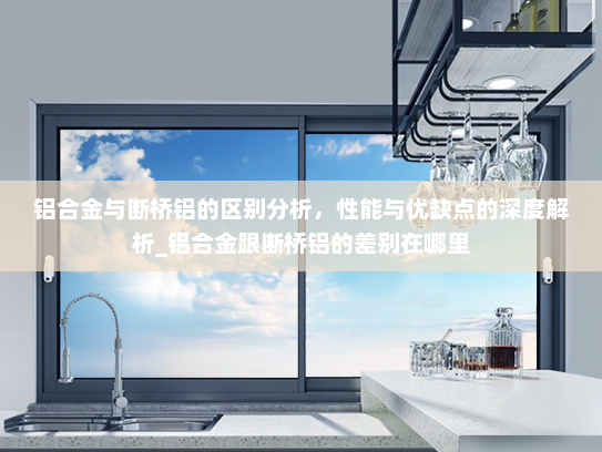 铝合金与断桥铝的区别分析，性能与优缺点的深度解析_铝合金跟断桥铝的差别在哪里