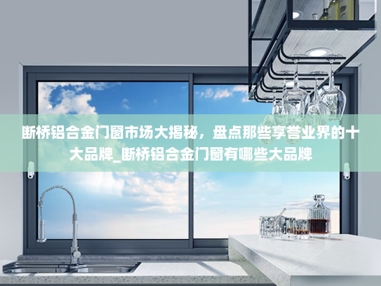 断桥铝合金门窗市场大揭秘，盘点那些享誉业界的十大品牌_断桥铝合金门窗有哪些大品牌