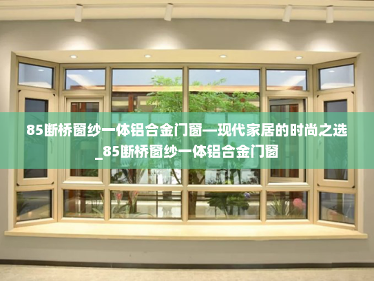 85断桥窗纱一体铝合金门窗—现代家居的时尚之选_85断桥窗纱一体铝合金门窗