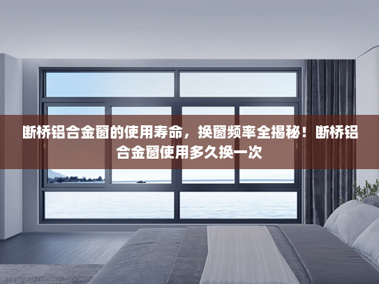 断桥铝合金窗的使用寿命，换窗频率全揭秘！断桥铝合金窗使用多久换一次
