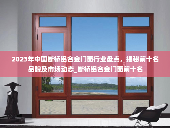 2023年中国断桥铝合金门窗行业盘点，揭秘前十名品牌及市场动态_断桥铝合金门窗前十名