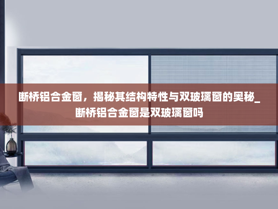断桥铝合金窗，揭秘其结构特性与双玻璃窗的奥秘_断桥铝合金窗是双玻璃窗吗