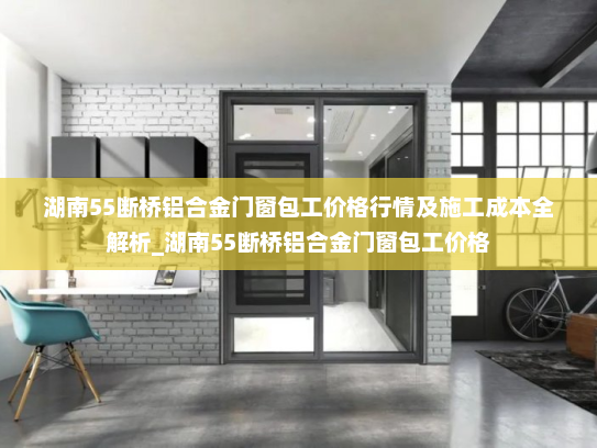 湖南55断桥铝合金门窗包工价格行情及施工成本全解析_湖南55断桥铝合金门窗包工价格