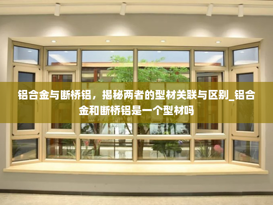 铝合金与断桥铝，揭秘两者的型材关联与区别_铝合金和断桥铝是一个型材吗