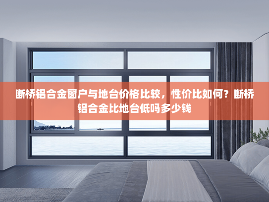 断桥铝合金窗户与地台价格比较，性价比如何？断桥铝合金比地台低吗多少钱