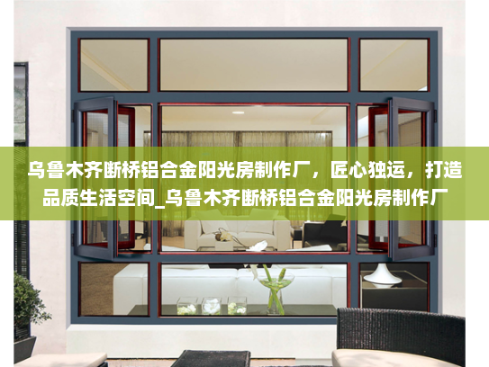 乌鲁木齐断桥铝合金阳光房制作厂，匠心独运，打造品质生活空间_乌鲁木齐断桥铝合金阳光房制作厂