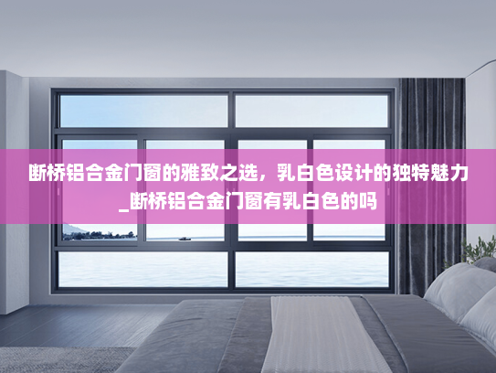 断桥铝合金门窗的雅致之选，乳白色设计的独特魅力_断桥铝合金门窗有乳白色的吗