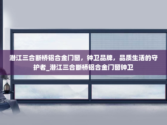 潜江三合断桥铝合金门窗，钟卫品牌，品质生活的守护者_潜江三合断桥铝合金门窗钟卫