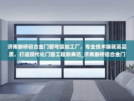 济南断桥铝合金门窗弯弧加工厂，专业技术铸就高品质，打造现代化门窗工程新典范_济南断桥铝合金门窗弯弧加工厂