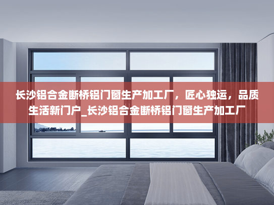 长沙铝合金断桥铝门窗生产加工厂，匠心独运，品质生活新门户_长沙铝合金断桥铝门窗生产加工厂