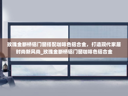 玫瑰金断桥铝门窗搭配咖啡色铝合金，打造现代家居时尚新风尚_玫瑰金断桥铝门窗咖啡色铝合金
