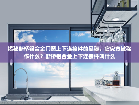 揭秘断桥铝合金门窗上下连接件的奥秘，它究竟被称作什么？断桥铝合金上下连接件叫什么