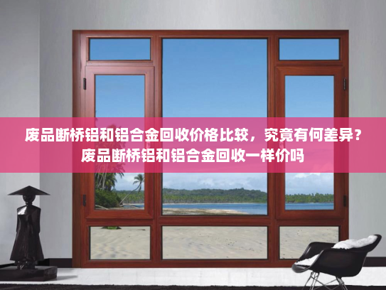 废品断桥铝和铝合金回收价格比较，究竟有何差异？废品断桥铝和铝合金回收一样价吗