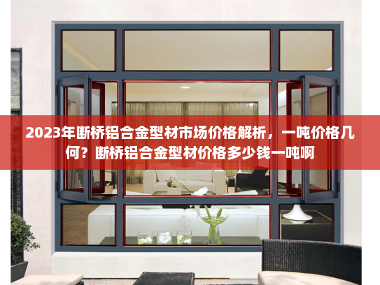 2023年断桥铝合金型材市场价格解析，一吨价格几何？断桥铝合金型材价格多少钱一吨啊