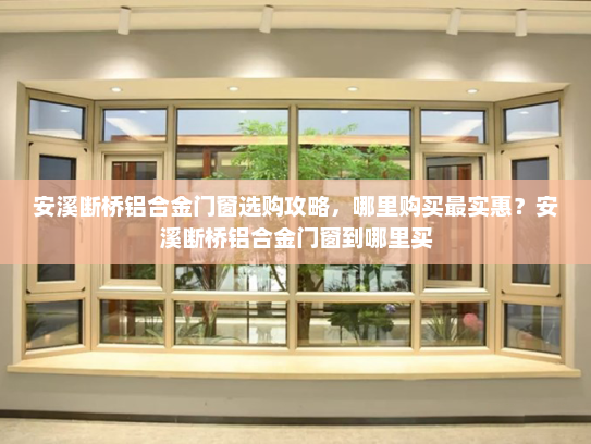 安溪断桥铝合金门窗选购攻略，哪里购买最实惠？安溪断桥铝合金门窗到哪里买