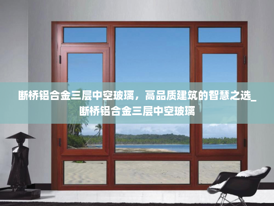 断桥铝合金三层中空玻璃，高品质建筑的智慧之选_断桥铝合金三层中空玻璃